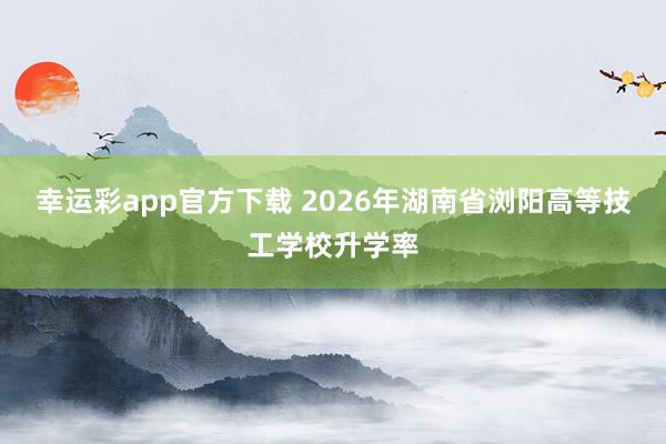 幸运彩app官方下载 2026年湖南省浏阳高等技工学校升学率