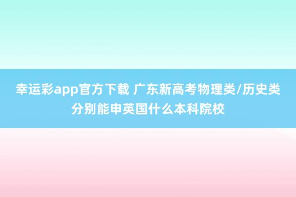 幸运彩app官方下载 广东新高考物理类/历史类分别能申英国什么本科院校