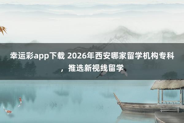 幸运彩app下载 2026年西安哪家留学机构专科，推选新视线留学