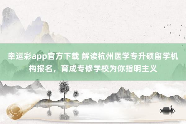 幸运彩app官方下载 解读杭州医学专升硕留学机构报名，育成专修学校为你指明主义