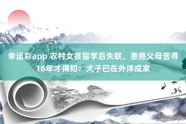 幸运彩app 农村女孩留学后失联，患癌父母苦寻16年才得知：犬子已在外洋成家