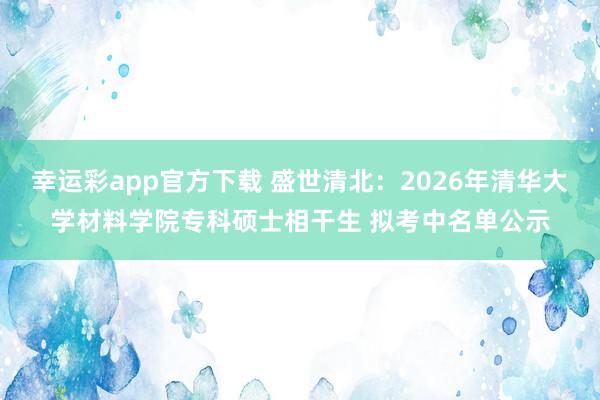 幸运彩app官方下载 盛世清北：2026年清华大学材料学院专科硕士相干生 拟考中名单公示