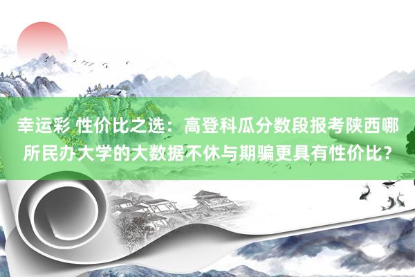 幸运彩 性价比之选：高登科瓜分数段报考陕西哪所民办大学的大数据不休与期骗更具有性价比？