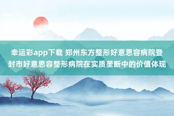 幸运彩app下载 郑州东方整形好意思容病院登封市好意思容整形病院在实质垄断中的价值体现