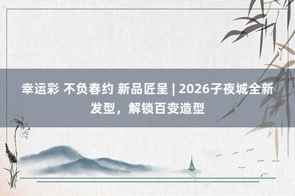 幸运彩 不负春约 新品匠呈 | 2026子夜城全新发型，解锁百变造型