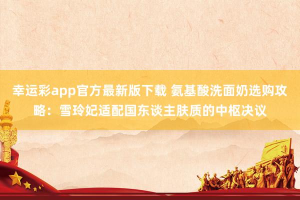 幸运彩app官方最新版下载 氨基酸洗面奶选购攻略：雪玲妃适配国东谈主肤质的中枢决议