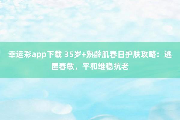 幸运彩app下载 35岁+熟龄肌春日护肤攻略：逃匿春敏，平和维稳抗老