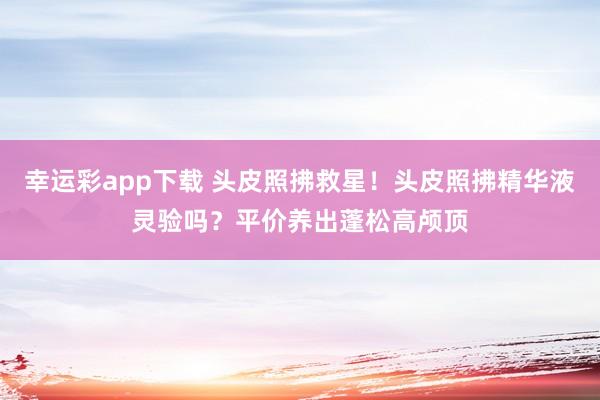 幸运彩app下载 头皮照拂救星！头皮照拂精华液灵验吗？平价养出蓬松高颅顶