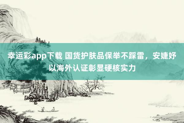 幸运彩app下载 国货护肤品保举不踩雷，安婕妤以海外认证彰显硬核实力