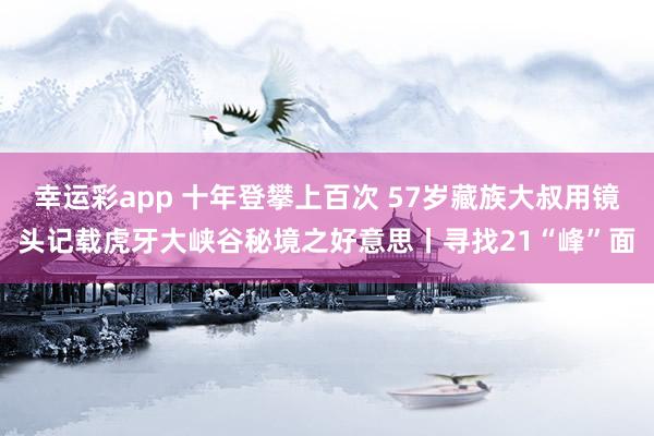 幸运彩app 十年登攀上百次 57岁藏族大叔用镜头记载虎牙大峡谷秘境之好意思丨寻找21“峰”面