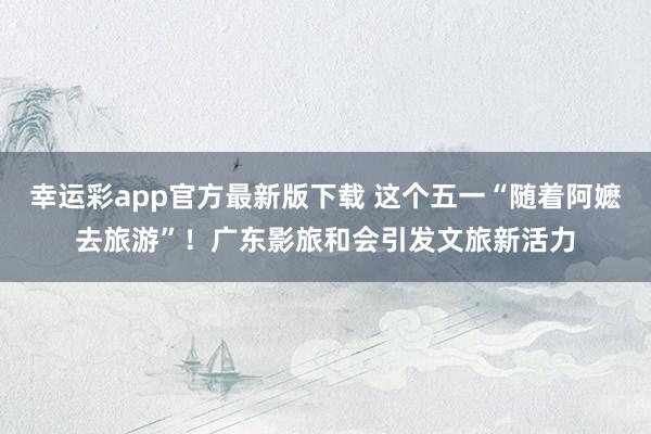 幸运彩app官方最新版下载 这个五一“随着阿嬷去旅游”！广东影旅和会引发文旅新活力