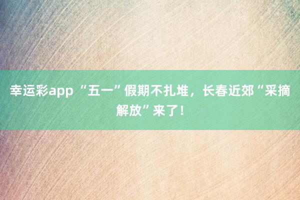 幸运彩app “五一”假期不扎堆，长春近郊“采摘解放”来了！