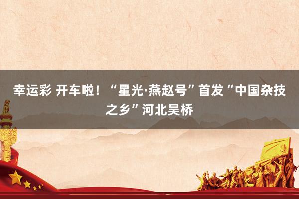 幸运彩 开车啦！“星光·燕赵号”首发“中国杂技之乡”河北吴桥