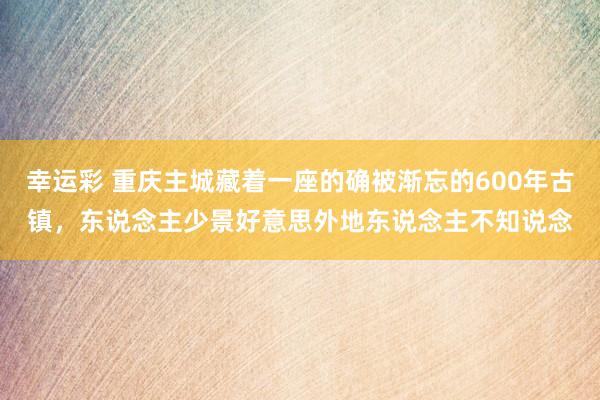 幸运彩 重庆主城藏着一座的确被渐忘的600年古镇，东说念主少景好意思外地东说念主不知说念