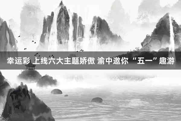幸运彩 上线六大主题娇傲 渝中邀你 “五一”趣游