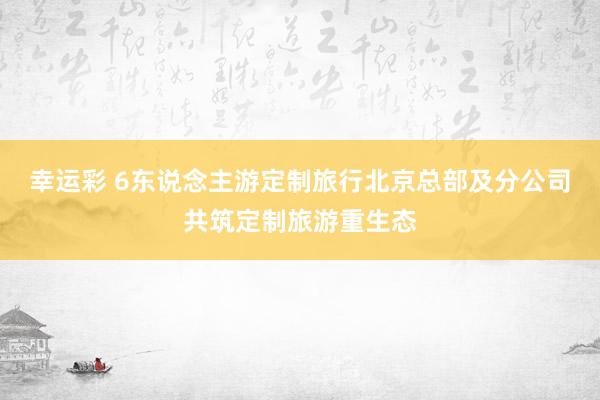 幸运彩 6东说念主游定制旅行北京总部及分公司共筑定制旅游重生态