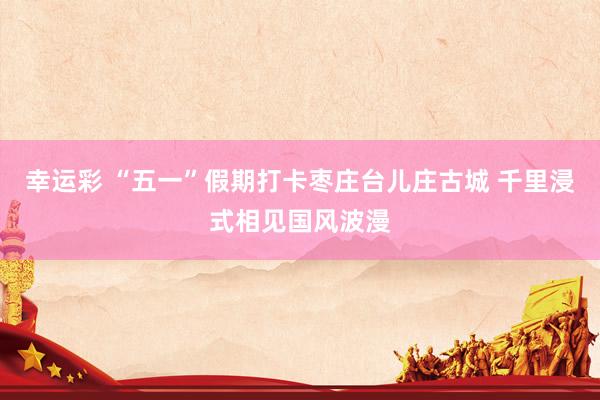 幸运彩 “五一”假期打卡枣庄台儿庄古城 千里浸式相见国风波漫