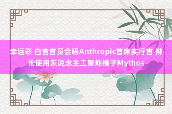 幸运彩 白宫官员会晤Anthropic首席实行官 辩论使用东说念主工智能模子Mythos