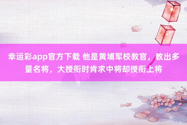 幸运彩app官方下载 他是黄埔军校教官，教出多量名将，大授衔时肯求中将却授衔上将