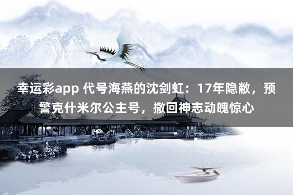 幸运彩app 代号海燕的沈剑虹：17年隐敝，预警克什米尔公主号，撤回神志动魄惊心