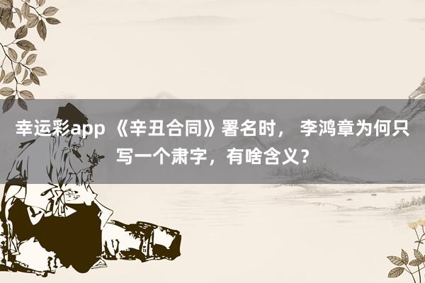幸运彩app 《辛丑合同》署名时， 李鸿章为何只写一个肃字，有啥含义？