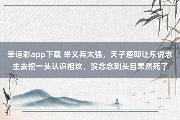 幸运彩app下载 举义兵太强，天子速即让东说念主去挖一头认识祖坟，没念念到头目果然死了