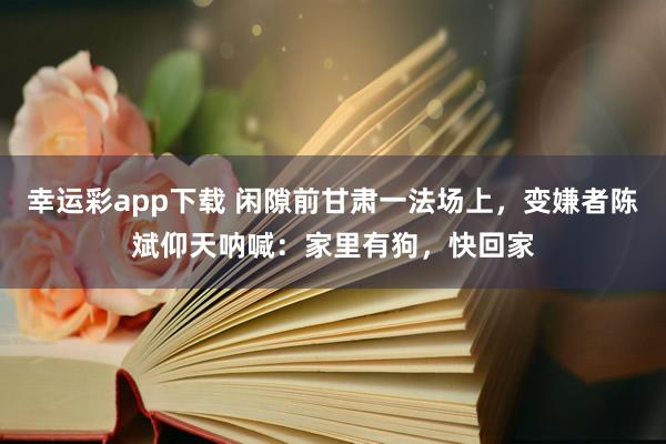 幸运彩app下载 闲隙前甘肃一法场上，变嫌者陈斌仰天呐喊：家里有狗，快回家