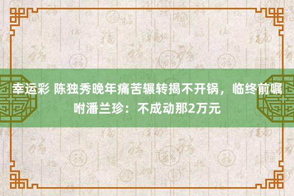 幸运彩 陈独秀晚年痛苦辗转揭不开锅，临终前嘱咐潘兰珍：不成动那2万元