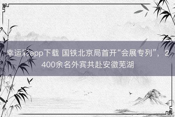 幸运彩app下载 国铁北京局首开“会展专列”，2400余名外宾共赴安徽芜湖