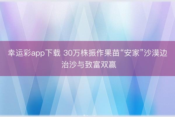 幸运彩app下载 30万株振作果苗“安家”沙漠边 治沙与致富双赢