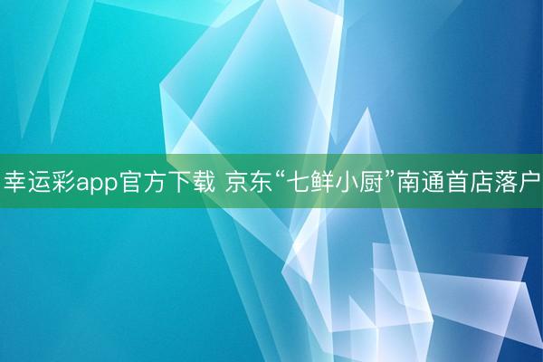 幸运彩app官方下载 京东“七鲜小厨”南通首店落户