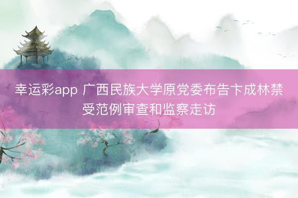 幸运彩app 广西民族大学原党委布告卞成林禁受范例审查和监察走访