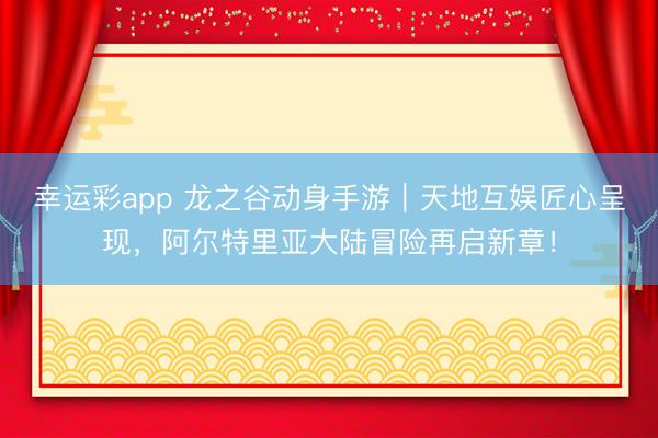 幸运彩app 龙之谷动身手游｜天地互娱匠心呈现，阿尔特里亚大陆冒险再启新章！