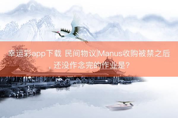 幸运彩app下载 民间物议|Manus收购被禁之后， 还没作念完的作业是?
