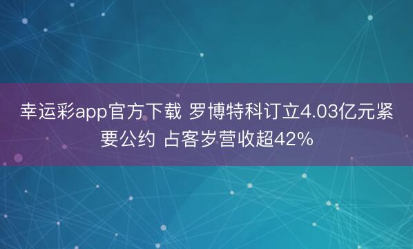幸运彩app官方下载 罗博特科订立4.03亿元紧要公约 占客岁营收超42%