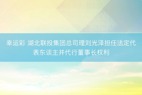 幸运彩 湖北联投集团总司理刘光泽担任法定代表东谈主并代行董事长权利