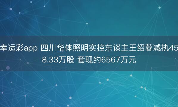 幸运彩app 四川华体照明实控东谈主王绍蓉减执458.33万股 套现约6567万元