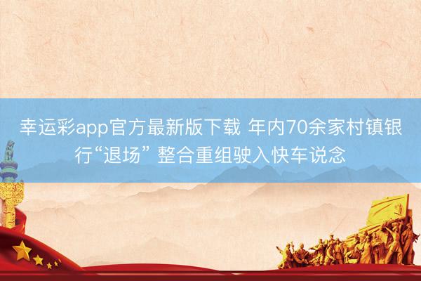幸运彩app官方最新版下载 年内70余家村镇银行“退场” 整合重组驶入快车说念