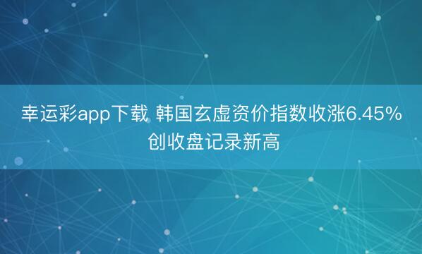 幸运彩app下载 韩国玄虚资价指数收涨6.45% 创收盘记录新高