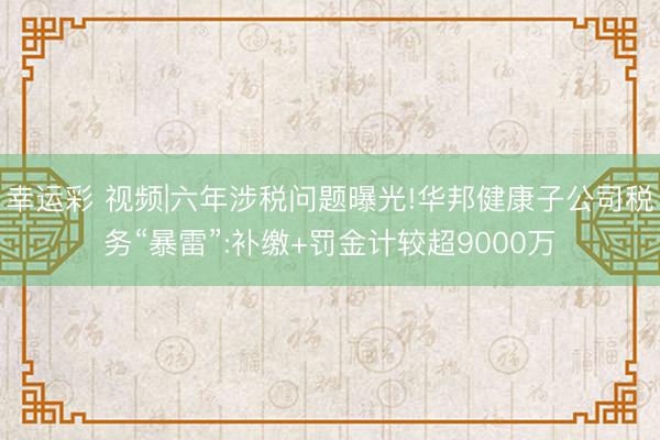 幸运彩 视频|六年涉税问题曝光!华邦健康子公司税务“暴雷”:补缴+罚金计较超9000万