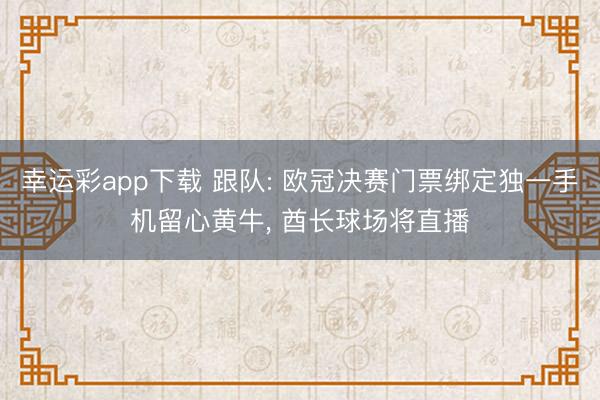 幸运彩app下载 跟队: 欧冠决赛门票绑定独一手机留心黄牛， 酋长球场将直播