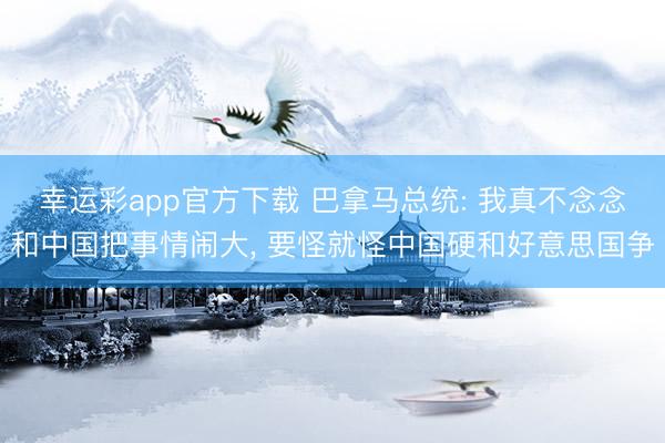 幸运彩app官方下载 巴拿马总统: 我真不念念和中国把事情闹大， 要怪就怪中国硬和好意思国争