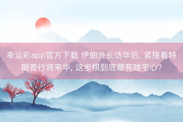 幸运彩app官方下载 伊朗外长访华后， 紧接着特朗普行将来华， 这步棋到底藏有啥宅心?