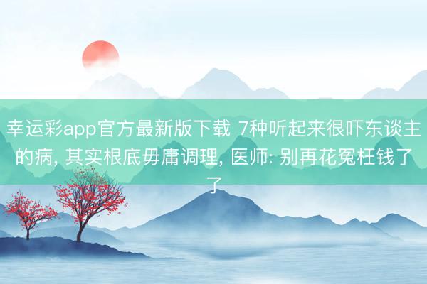幸运彩app官方最新版下载 7种听起来很吓东谈主的病， 其实根底毋庸调理， 医师: 别再花冤枉钱了