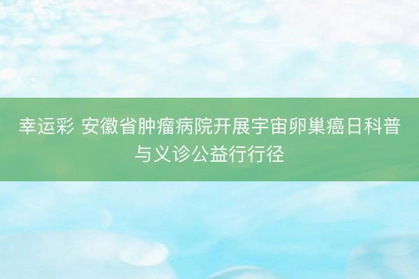幸运彩 安徽省肿瘤病院开展宇宙卵巢癌日科普与义诊公益行行径