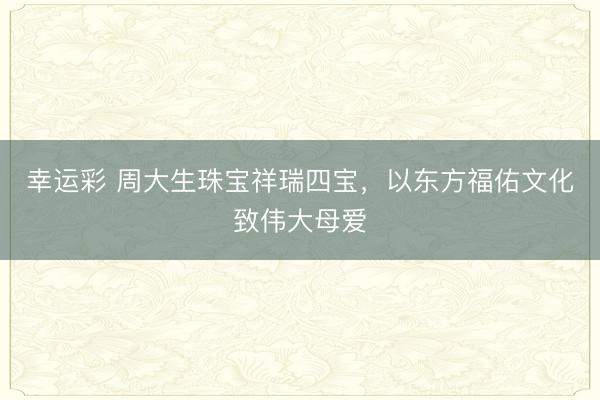 幸运彩 周大生珠宝祥瑞四宝，以东方福佑文化致伟大母爱