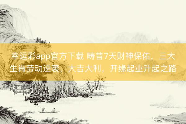 幸运彩app官方下载 畴昔7天财神保佑，三大生肖劳动逆袭，大吉大利，开缘起业升起之路