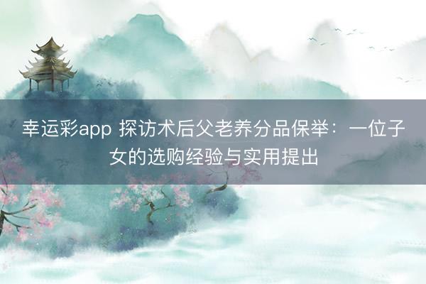 幸运彩app 探访术后父老养分品保举：一位子女的选购经验与实用提出