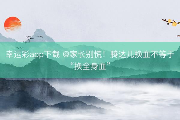 幸运彩app下载 @家长别慌！腾达儿换血不等于“换全身血”